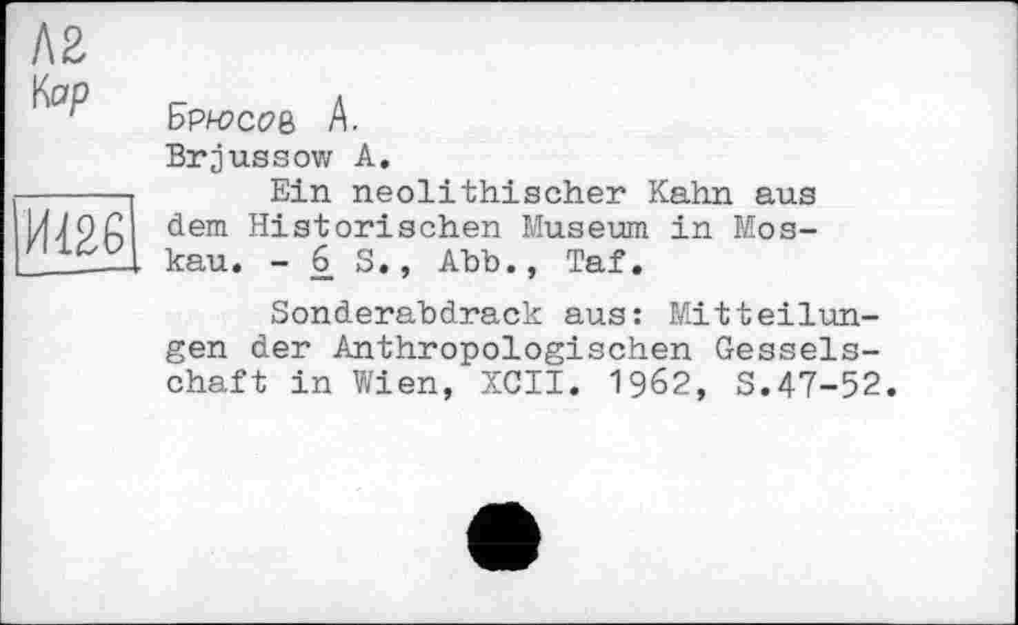 ﻿Л2 Кор
|1Ш6
Брн?сое А.
Brjussow А.
Ein neolithischer Kahn aus dem Historischen Museum in Moskau. - 6. S., Abb., Taf.
Sonderabdrack aus: Mitteilungen der Anthropologischen Gesselschaft in Wien, XCII. 1962, S.47-52.